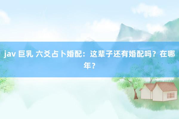 jav 巨乳 六爻占卜婚配：这辈子还有婚配吗？在哪年？