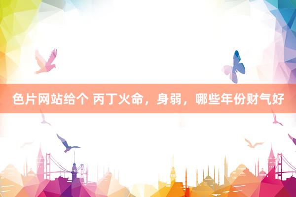 色片网站给个 丙丁火命，身弱，哪些年份财气好