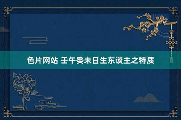 色片网站 壬午癸未日生东谈主之特质