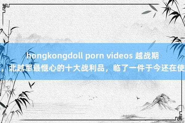hongkongdoll porn videos 越战期间，北越军最惬心的十大战利品，临了一件于今还在使用