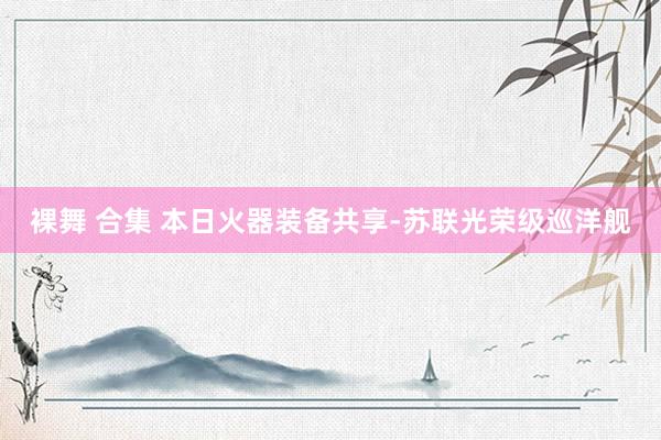 裸舞 合集 本日火器装备共享-苏联光荣级巡洋舰