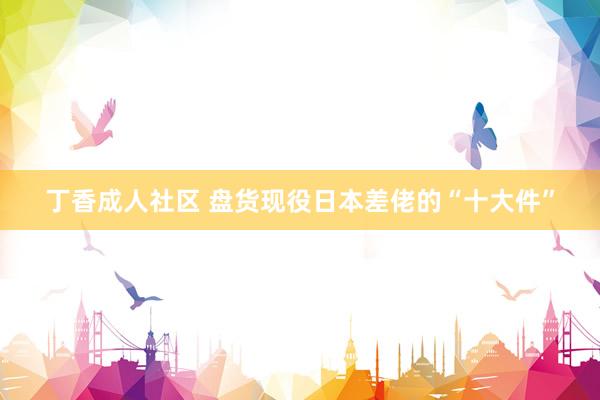 丁香成人社区 盘货现役日本差佬的“十大件”