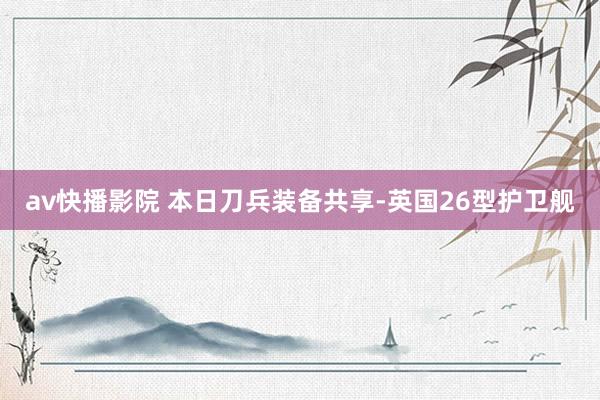 av快播影院 本日刀兵装备共享-英国26型护卫舰