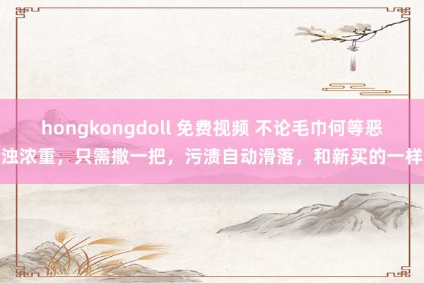 hongkongdoll 免费视频 不论毛巾何等恶浊浓重，只需撒一把，污渍自动滑落，和新买的一样
