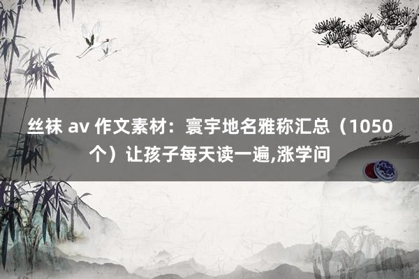 丝袜 av 作文素材：寰宇地名雅称汇总（1050个）让孩子每天读一遍，涨学问