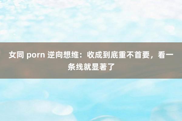 女同 porn 逆向想维：收成到底重不首要，看一条线就显著了