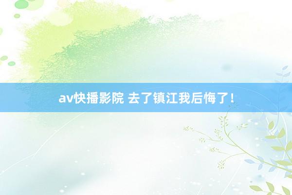 av快播影院 去了镇江我后悔了！