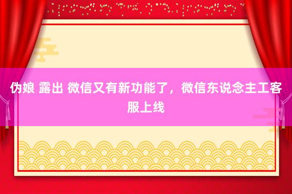 伪娘 露出 微信又有新功能了，微信东说念主工客服上线