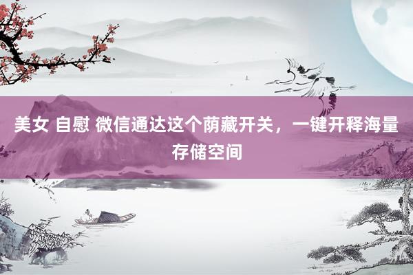 美女 自慰 微信通达这个荫藏开关，一键开释海量存储空间