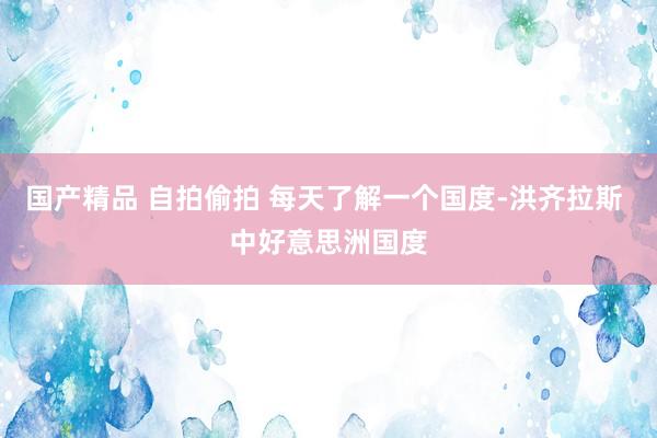 国产精品 自拍偷拍 每天了解一个国度-洪齐拉斯 中好意思洲国度