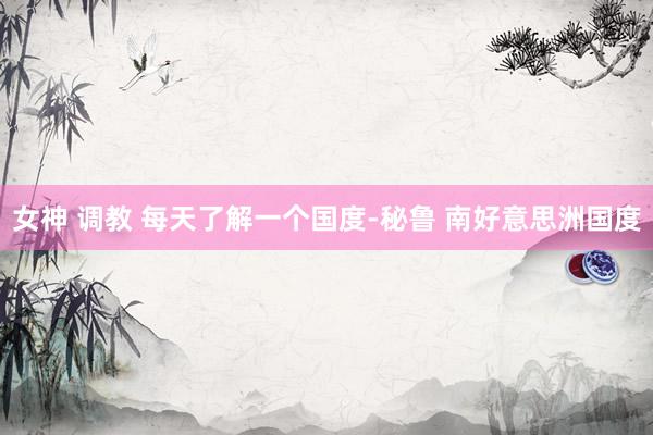 女神 调教 每天了解一个国度-秘鲁 南好意思洲国度