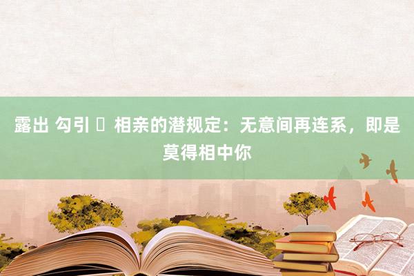 露出 勾引 ​相亲的潜规定：无意间再连系，即是莫得相中你