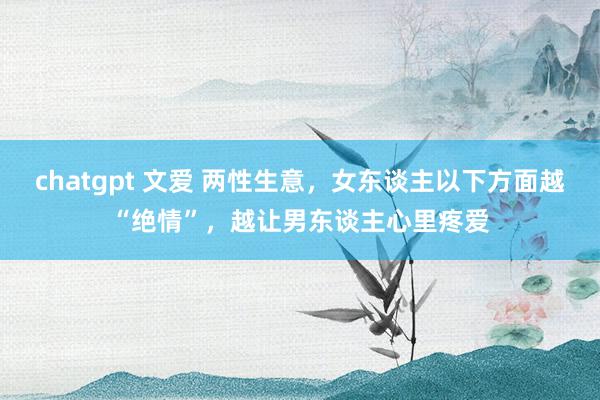 chatgpt 文爱 两性生意，女东谈主以下方面越“绝情”，越让男东谈主心里疼爱