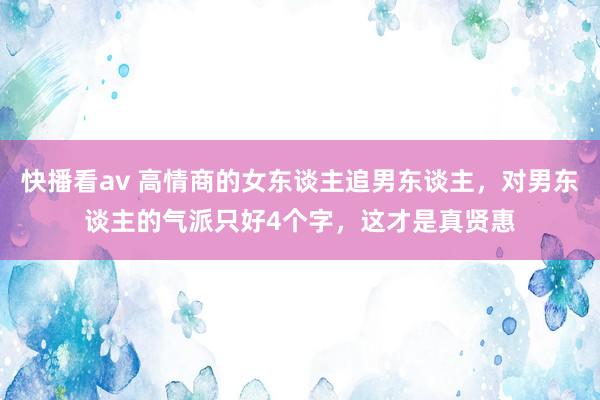 快播看av 高情商的女东谈主追男东谈主，对男东谈主的气派只好4个字，这才是真贤惠