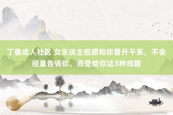 丁香成人社区 女东谈主但愿和你晋升干系，不会径直告诉你，而是给你这3种线路