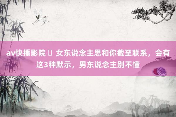av快播影院 ​女东说念主思和你截至联系，会有这3种默示，男东说念主别不懂