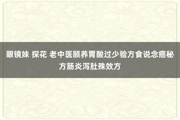 眼镜妹 探花 老中医颐养胃酸过少验方食说念癌秘方肠炎泻肚殊效方