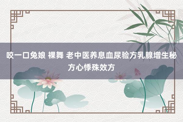 咬一口兔娘 裸舞 老中医养息血尿验方乳腺增生秘方心悸殊效方