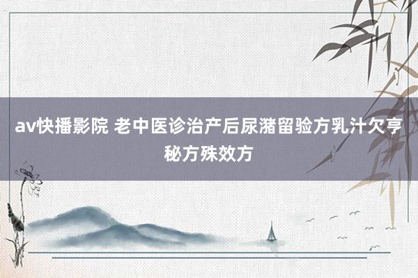 av快播影院 老中医诊治产后尿潴留验方乳汁欠亨秘方殊效方