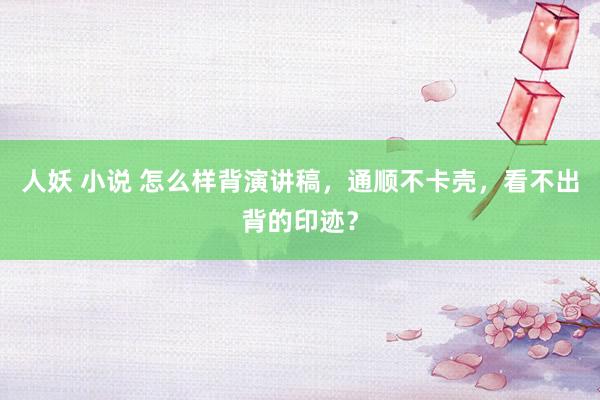 人妖 小说 怎么样背演讲稿，通顺不卡壳，看不出背的印迹？