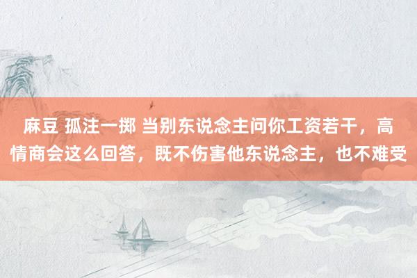 麻豆 孤注一掷 当别东说念主问你工资若干，高情商会这么回答，既不伤害他东说念主，也不难受