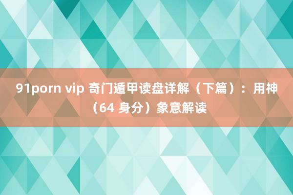 91porn vip 奇门遁甲读盘详解（下篇）：用神（64 身分）象意解读