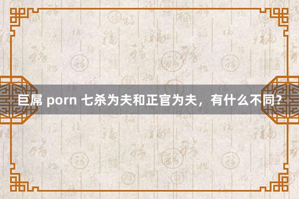 巨屌 porn 七杀为夫和正官为夫，有什么不同？