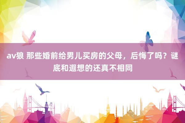 av狼 那些婚前给男儿买房的父母，后悔了吗？谜底和遐想的还真不相同