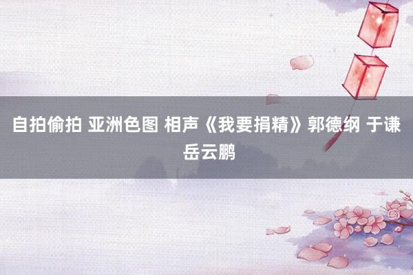 自拍偷拍 亚洲色图 相声《我要捐精》郭德纲 于谦 岳云鹏