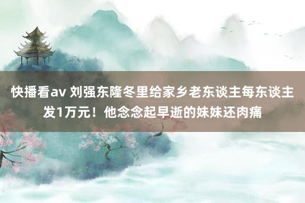 快播看av 刘强东隆冬里给家乡老东谈主每东谈主发1万元！他念念起早逝的妹妹还肉痛