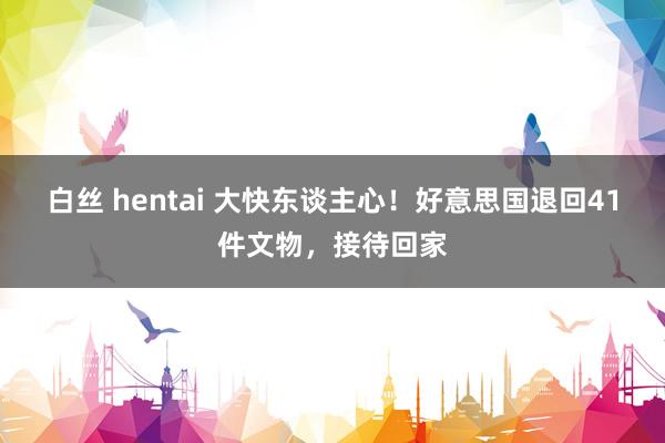 白丝 hentai 大快东谈主心！好意思国退回41件文物，接待回家