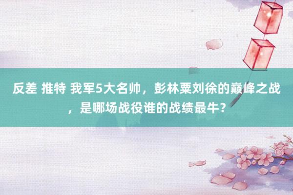 反差 推特 我军5大名帅，彭林粟刘徐的巅峰之战，是哪场战役谁的战绩最牛？