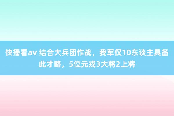 快播看av 结合大兵团作战，我军仅10东谈主具备此才略，5位元戎3大将2上将
