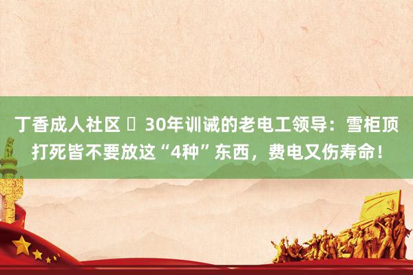 丁香成人社区 ​30年训诫的老电工领导：雪柜顶打死皆不要放这“4种”东西，费电又伤寿命！