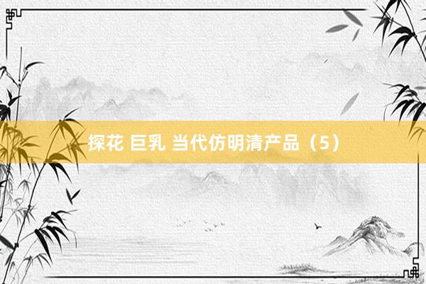 探花 巨乳 当代仿明清产品（5）