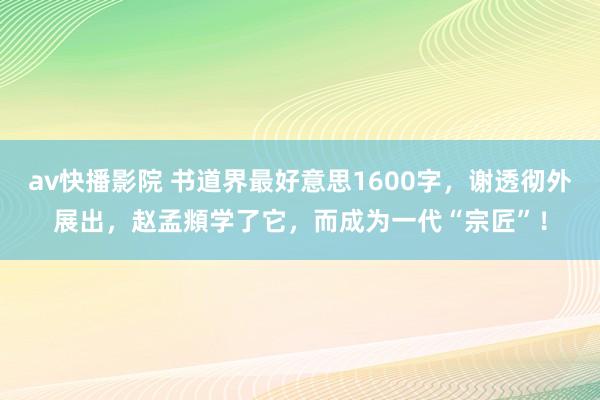 av快播影院 书道界最好意思1600字，谢透彻外展出，赵孟頫学了它，而成为一代“宗匠”！