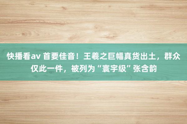 快播看av 首要佳音！王羲之巨幅真货出土，群众仅此一件，被列为“寰宇级”张含韵