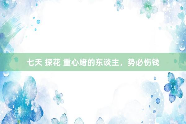 七天 探花 重心绪的东谈主，势必伤钱