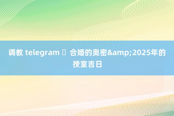 调教 telegram ​合婚的奥密&2025年的授室吉日