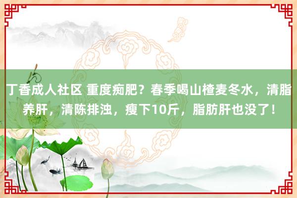 丁香成人社区 重度痴肥？春季喝山楂麦冬水，清脂养肝，清陈排浊，瘦下10斤，脂肪肝也没了！