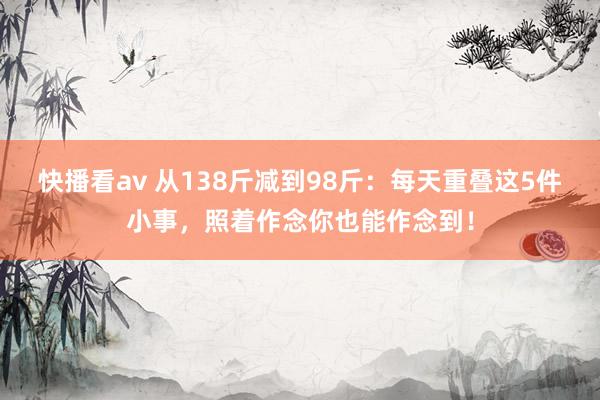 快播看av 从138斤减到98斤：每天重叠这5件小事，照着作念你也能作念到！