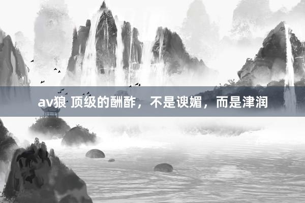 av狼 顶级的酬酢，不是谀媚，而是津润