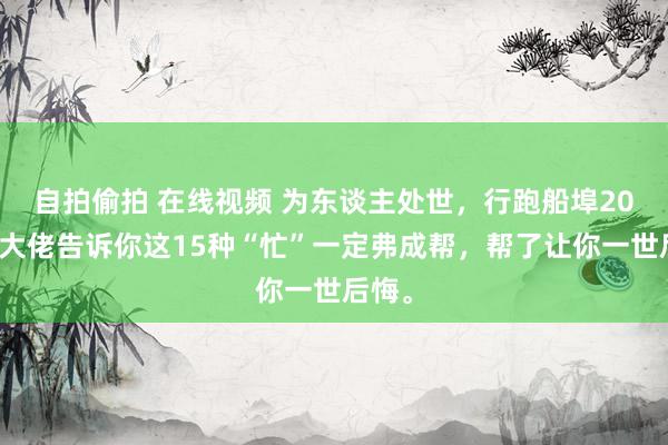 自拍偷拍 在线视频 为东谈主处世，行跑船埠20年的大佬告诉你这15种“忙”一定弗成帮，帮了让你一世后悔。