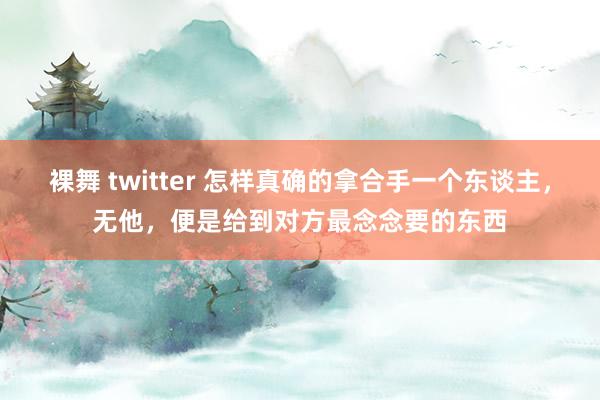 裸舞 twitter 怎样真确的拿合手一个东谈主，无他，便是给到对方最念念要的东西