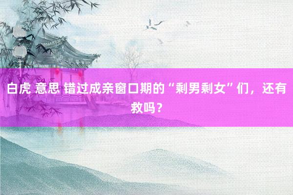 白虎 意思 错过成亲窗口期的“剩男剩女”们，还有救吗？