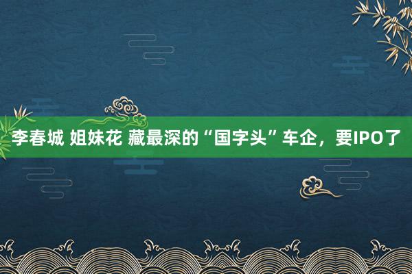 李春城 姐妹花 藏最深的“国字头”车企，要IPO了