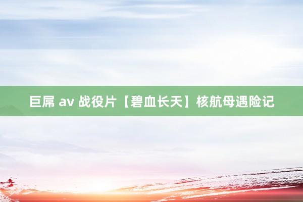 巨屌 av 战役片【碧血长天】核航母遇险记