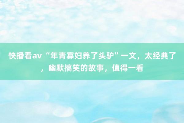 快播看av “年青寡妇养了头驴”一文，太经典了，幽默搞笑的故事，值得一看